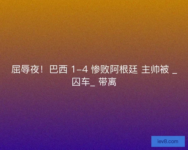 屈辱夜！巴西 1-4 惨败阿根廷 主帅被 _囚车_ 带离