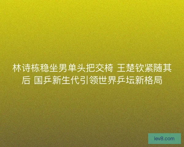 林诗栋稳坐男单头把交椅 王楚钦紧随其后 国乒新生代引领世界乒坛新格局