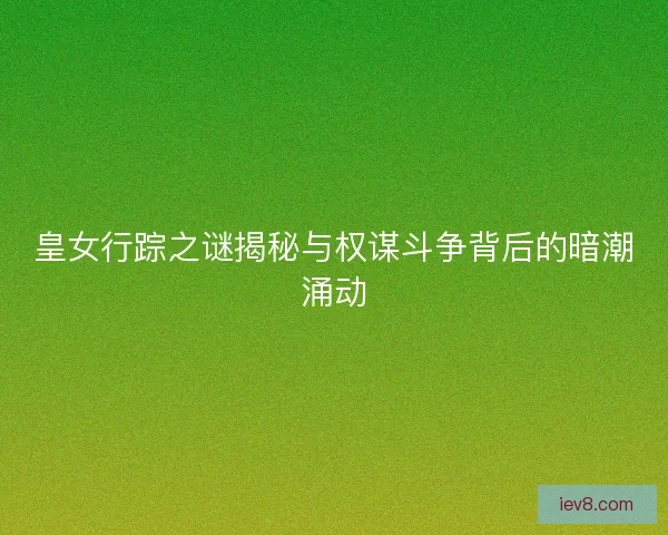 皇女行踪之谜揭秘与权谋斗争背后的暗潮涌动