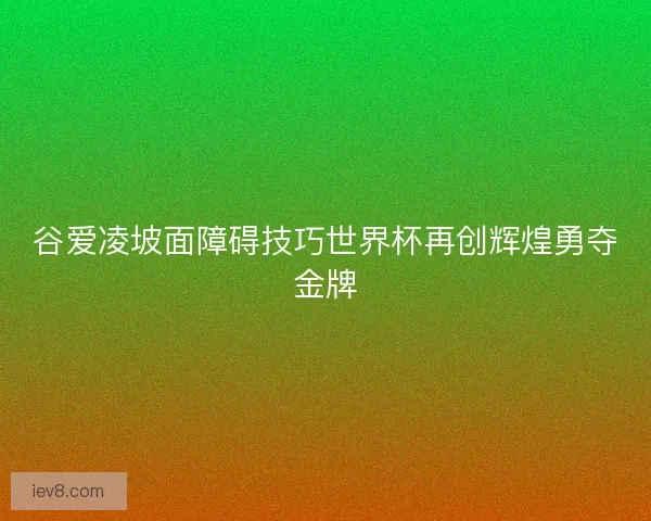 谷爱凌坡面障碍技巧世界杯再创辉煌勇夺金牌