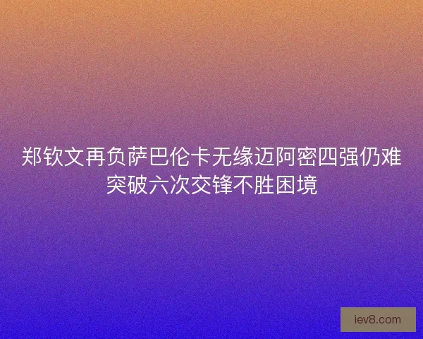 郑钦文再负萨巴伦卡无缘迈阿密四强仍难突破六次交锋不胜困境 郑钦文再负萨巴伦卡无缘迈阿密四强仍难突破六次交锋不胜困境