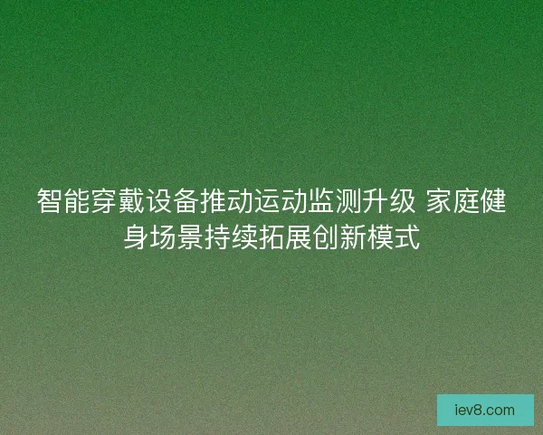智能穿戴设备推动运动监测升级 家庭健身场景持续拓展创新模式