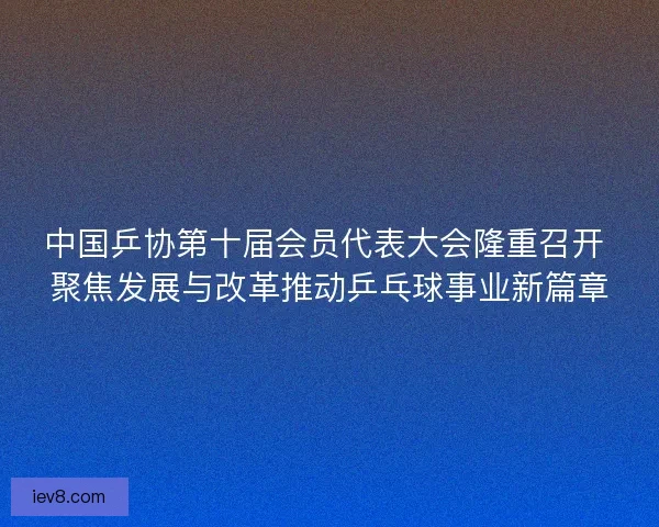 中国乒协第十届会员代表大会隆重召开 聚焦发展与改革推动乒乓球事业新篇章