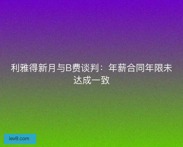 利雅得新月与B费谈判：年薪合同年限未达成一致