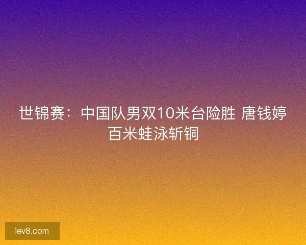 世锦赛：中国队男双10米台险胜 唐钱婷百米蛙泳斩铜