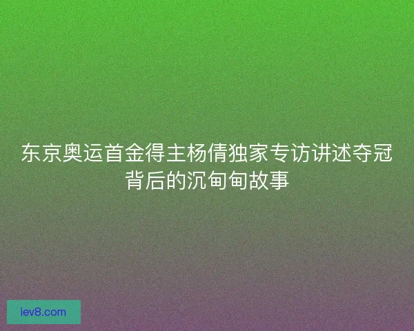 东京奥运首金得主杨倩独家专访讲述夺冠背后的沉甸甸故事 东京奥运首金得主杨倩独家专访讲述夺冠背后的沉甸甸故事
