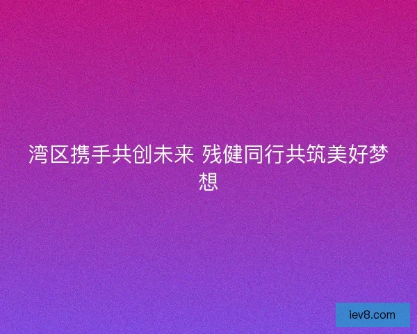 湾区携手共创未来 残健同行共筑美好梦想 湾区携手共创未来 残健同行共筑美好梦想