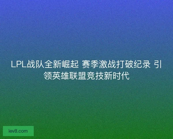 LPL战队全新崛起 赛季激战打破纪录 引领英雄联盟竞技新时代