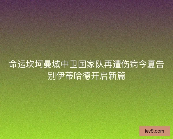 命运坎坷曼城中卫国家队再遭伤病今夏告别伊蒂哈德开启新篇 命运坎坷曼城中卫国家队再遭伤病今夏告别伊蒂哈德开启新篇