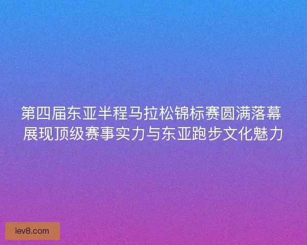 第四届东亚半程马拉松锦标赛圆满落幕 展现顶级赛事实力与东亚跑步文化魅力 第四届东亚半程马拉松锦标赛圆满落幕 展现顶级赛事实力与东亚跑步文化魅力