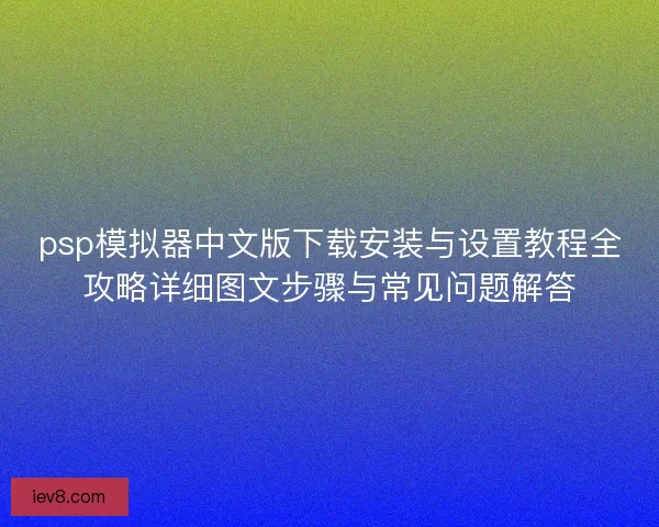 psp模拟器中文版下载安装与设置教程全攻略详细图文步骤与常见问题解答 psp模拟器中文版下载安装与设置教程全攻略详细图文步骤与常见问题解答
