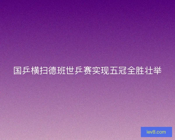 国乒横扫德班世乒赛实现五冠全胜壮举
