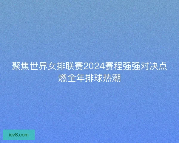 聚焦世界女排联赛2024赛程强强对决点燃全年排球热潮