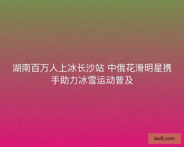 湖南百万人上冰长沙站 中俄花滑明星携手助力冰雪运动普及