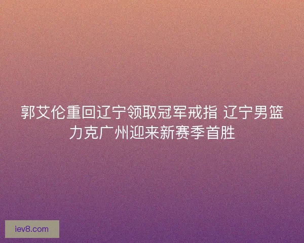 郭艾伦重回辽宁领取冠军戒指 辽宁男篮力克广州迎来新赛季首胜