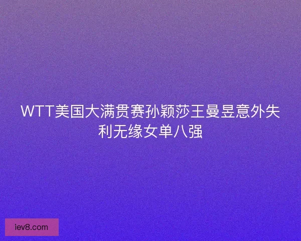 WTT美国大满贯赛孙颖莎王曼昱意外失利无缘女单八强 WTT美国大满贯赛孙颖莎王曼昱意外失利无缘女单八强