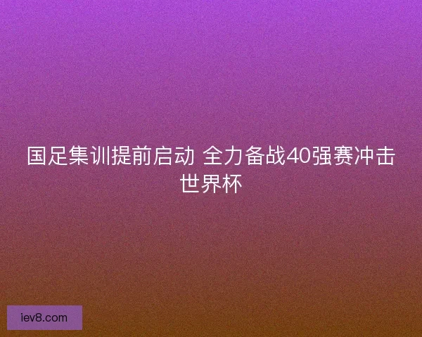 国足集训提前启动 全力备战40强赛冲击世界杯 国足集训提前启动 全力备战40强赛冲击世界杯