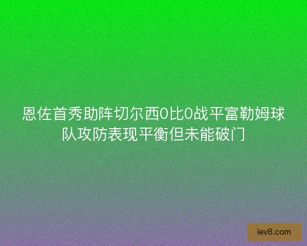 恩佐首秀助阵切尔西0比0战平富勒姆球队攻防表现平衡但未能破门 恩佐首秀助阵切尔西0比0战平富勒姆球队攻防表现平衡但未能破门