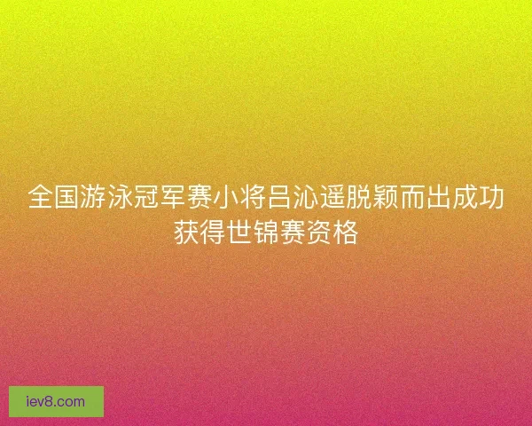 全国游泳冠军赛小将吕沁遥脱颖而出成功获得世锦赛资格 全国游泳冠军赛小将吕沁遥脱颖而出成功获得世锦赛资格